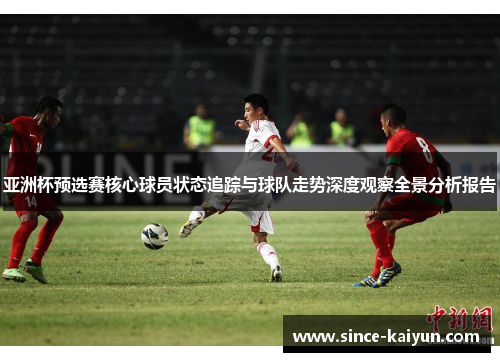 亚洲杯预选赛核心球员状态追踪与球队走势深度观察全景分析报告