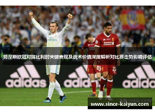 努涅斯欧冠对阵比利时关键表现及战术价值深度解析对比赛走势影响评估