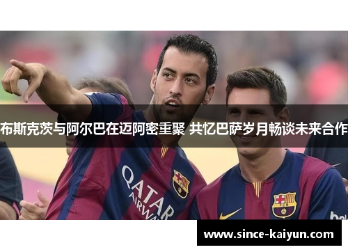布斯克茨与阿尔巴在迈阿密重聚 共忆巴萨岁月畅谈未来合作